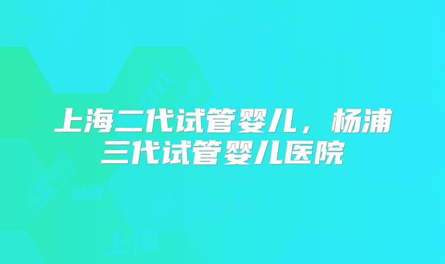 上海二代试管婴儿,杨浦三代试管婴儿医院
