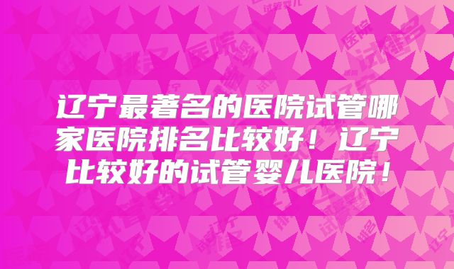 辽宁最著名的医院试管哪家医院排名比较好!辽宁比较好的试管婴儿医院!