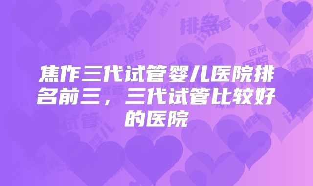焦作三代试管婴儿医院排名前三，三代试管比较好的医院