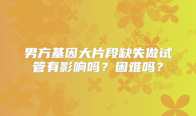 男方基因大片段缺失做试管有影响吗？困难吗？