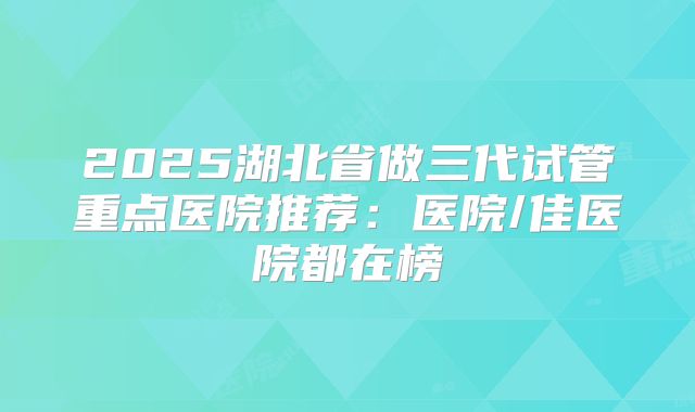 2025湖北省做三代试管重点医院推荐：医院/佳医院都在榜