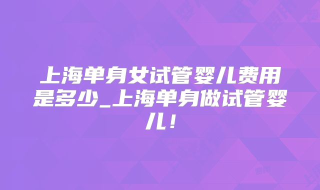 上海单身女试管婴儿费用是多少_上海单身做试管婴儿!