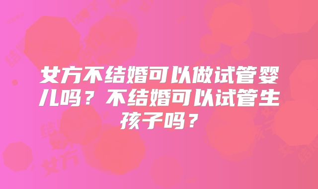 女方不结婚可以做试管婴儿吗？不结婚可以试管生孩子吗？