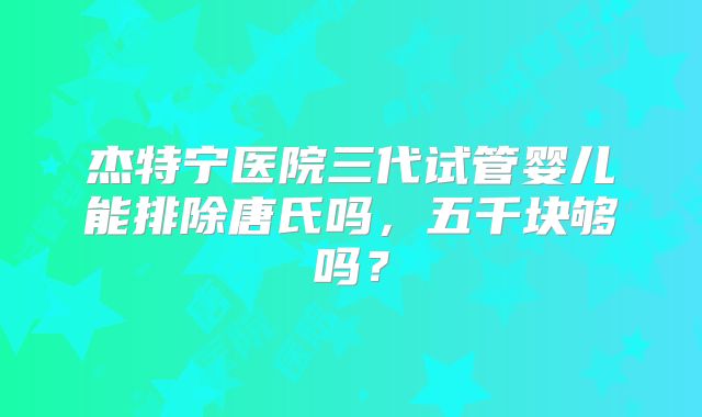 杰特宁医院三代试管婴儿能排除唐氏吗，五千块够吗？
