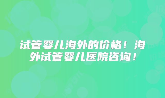 试管婴儿海外的价格！海外试管婴儿医院咨询！