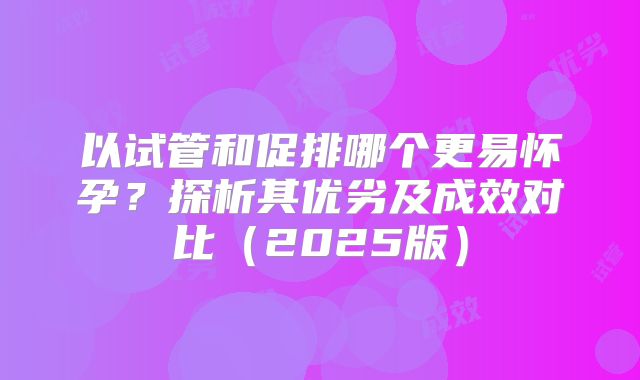 以试管和促排哪个更易怀孕？探析其优劣及成效对比（2025版）