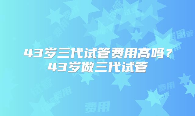 43岁三代试管费用高吗？43岁做三代试管