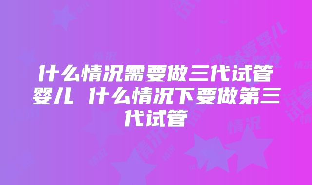 什么情况需要做三代试管婴儿 什么情况下要做第三代试管