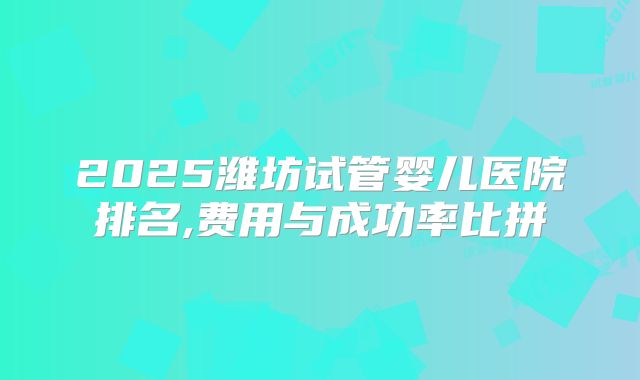2025潍坊试管婴儿医院排名,费用与成功率比拼