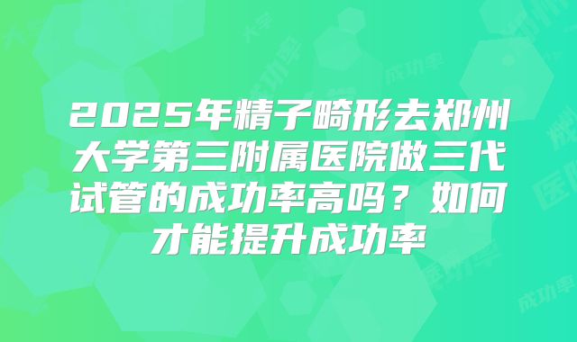 2025年精子畸形去郑州大学第三附属医院做三代试管的成功率高吗?如何才能提升成功率