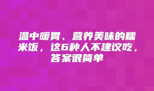 温中暖胃、营养美味的糯米饭，这6种人不建议吃，答案很简单
