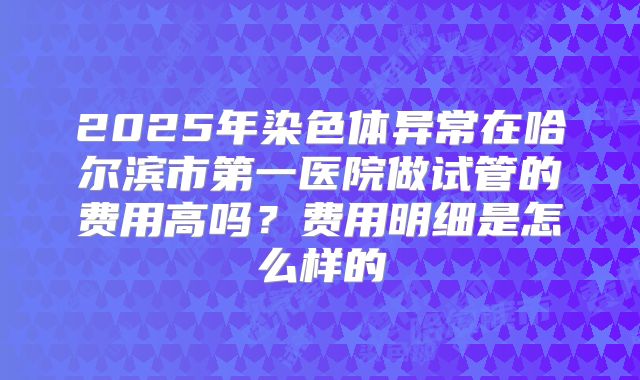 2025年染色体异常在哈尔滨市第一医院做试管的费用高吗？费用明细是怎么样的