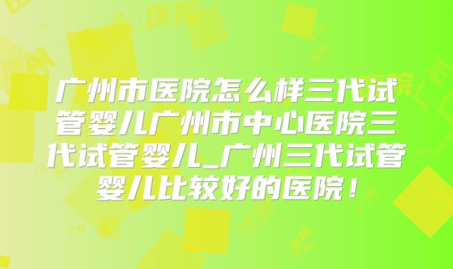 广州市医院怎么样三代试管婴儿广州市中心医院三代试管婴儿_广州三代试管婴儿比较好的医院!