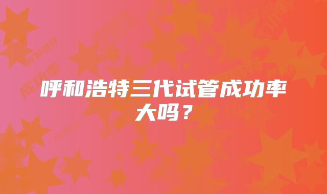 呼和浩特三代试管成功率大吗?