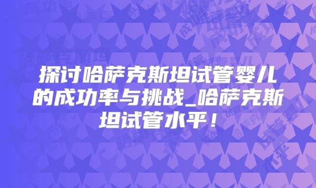 探讨哈萨克斯坦试管婴儿的成功率与挑战_哈萨克斯坦试管水平！