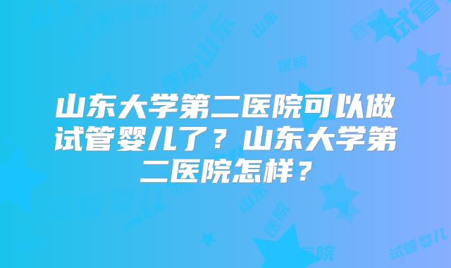 山东大学第二医院可以做试管婴儿了？山东大学第二医院怎样？