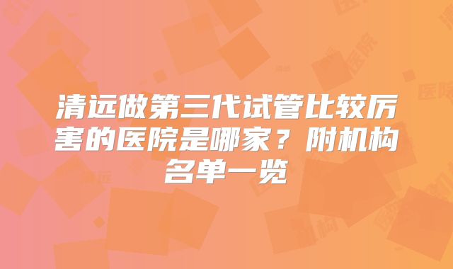 清远做第三代试管比较厉害的医院是哪家？附机构名单一览