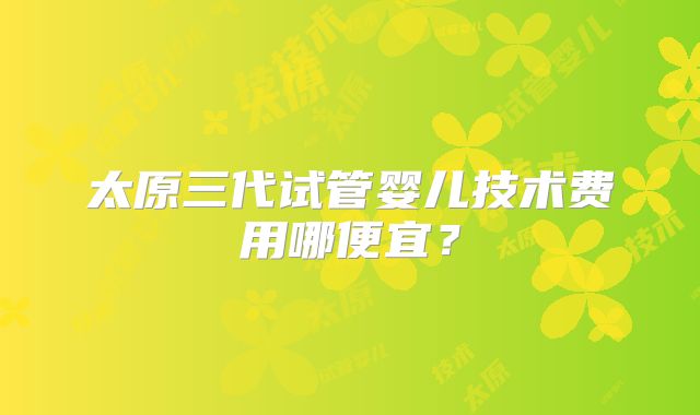 太原三代试管婴儿技术费用哪便宜?