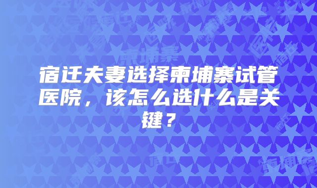 宿迁夫妻选择柬埔寨试管医院，该怎么选什么是关键？