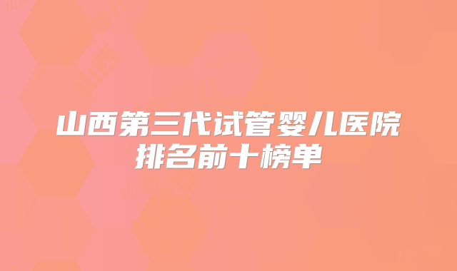 山西第三代试管婴儿医院排名前十榜单