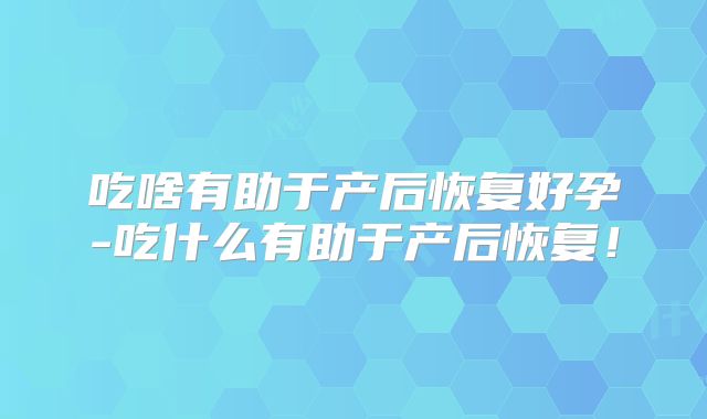吃啥有助于产后恢复好孕-吃什么有助于产后恢复！