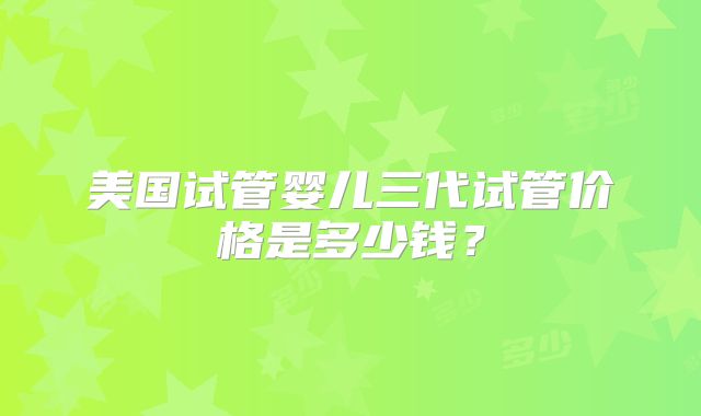 美国试管婴儿三代试管价格是多少钱？