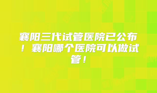 襄阳三代试管医院已公布！襄阳哪个医院可以做试管！