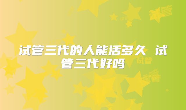 试管三代的人能活多久 试管三代好吗