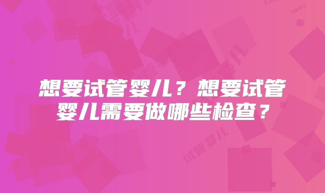 想要试管婴儿？想要试管婴儿需要做哪些检查？