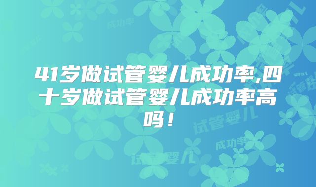 41岁做试管婴儿成功率,四十岁做试管婴儿成功率高吗!