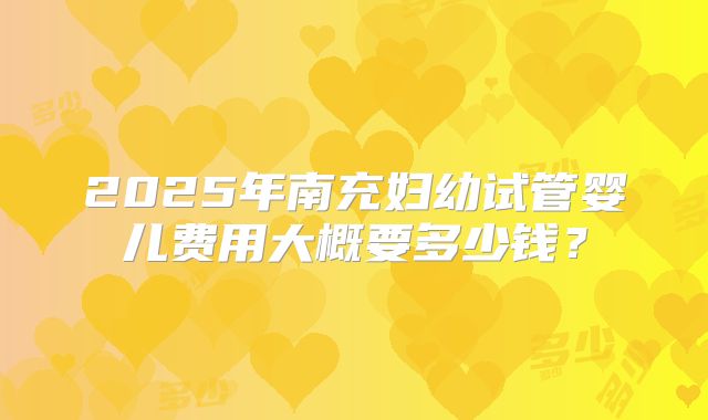 2025年南充妇幼试管婴儿费用大概要多少钱？