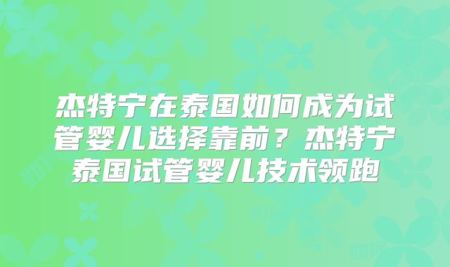 杰特宁在泰国如何成为试管婴儿选择靠前？杰特宁泰国试管婴儿技术领跑