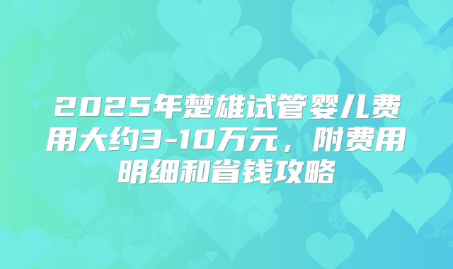 2025年楚雄试管婴儿费用大约3-10万元，附费用明细和省钱攻略