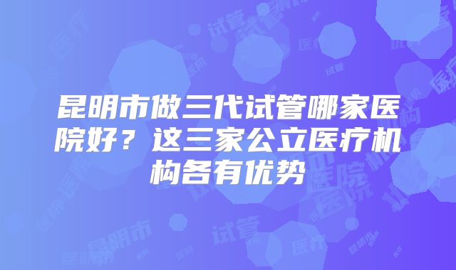 昆明市做三代试管哪家医院好？这三家公立医疗机构各有优势