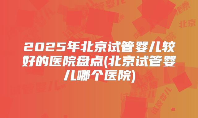 2025年北京试管婴儿较好的医院盘点(北京试管婴儿哪个医院)