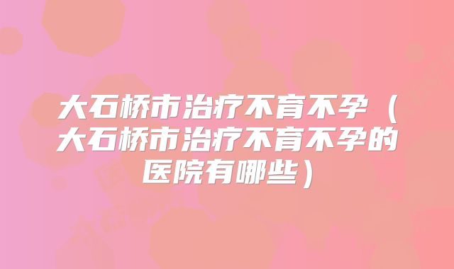 大石桥市治疗不育不孕（大石桥市治疗不育不孕的医院有哪些）