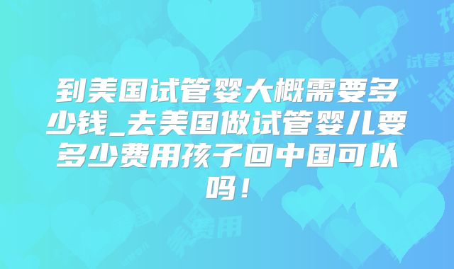 到美国试管婴大概需要多少钱_去美国做试管婴儿要多少费用孩子回中国可以吗！
