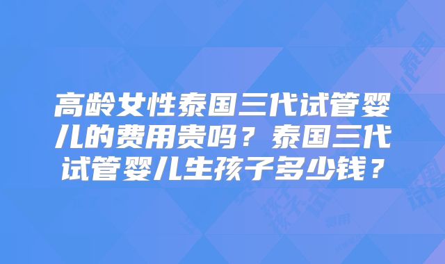 高龄女性泰国三代试管婴儿的费用贵吗？泰国三代试管婴儿生孩子多少钱？