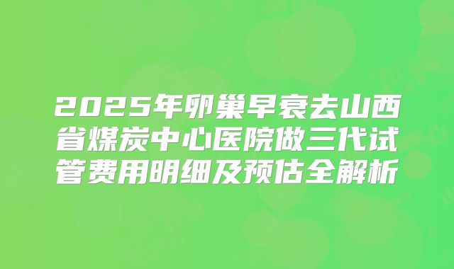 2025年卵巢早衰去山西省煤炭中心医院做三代试管费用明细及预估全解析