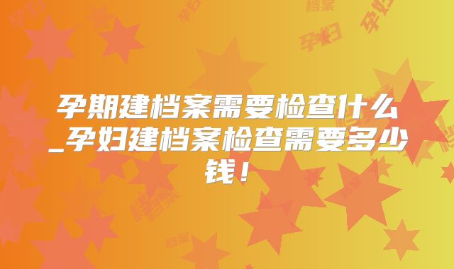 孕期建档案需要检查什么_孕妇建档案检查需要多少钱!