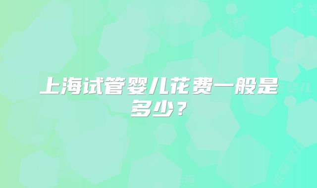 上海试管婴儿花费一般是多少?