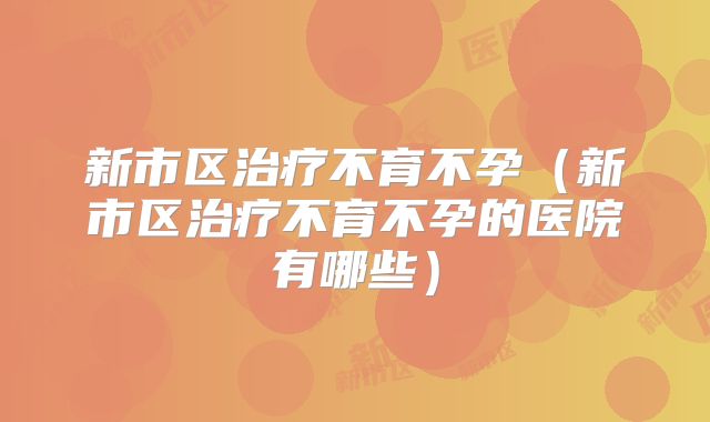 新市区治疗不育不孕(新市区治疗不育不孕的医院有哪些)