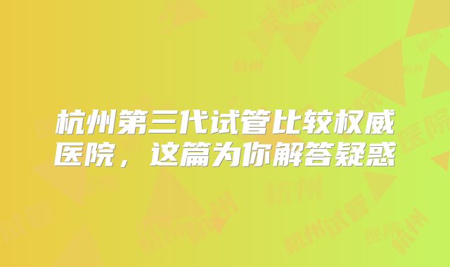杭州第三代试管比较权威医院，这篇为你解答疑惑