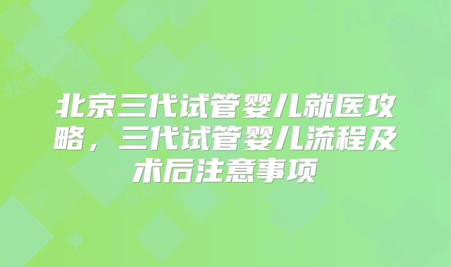 北京三代试管婴儿就医攻略，三代试管婴儿流程及术后注意事项