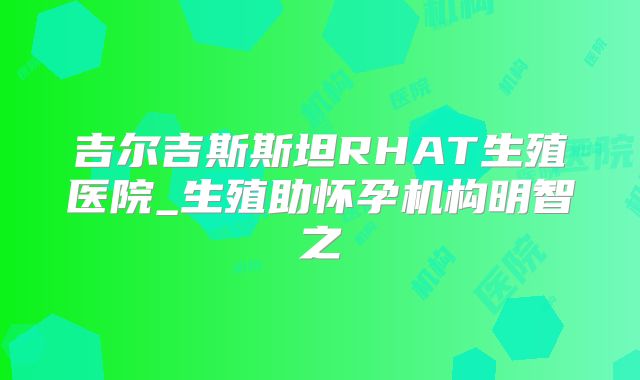 吉尔吉斯斯坦RHAT生殖医院_生殖助怀孕机构明智之