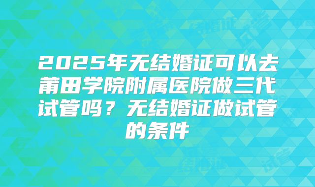 2025年无结婚证可以去莆田学院附属医院做三代试管吗?无结婚证做试管的条件