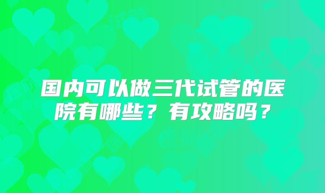 国内可以做三代试管的医院有哪些？有攻略吗？