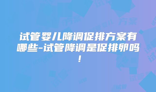 试管婴儿降调促排方案有哪些-试管降调是促排卵吗！
