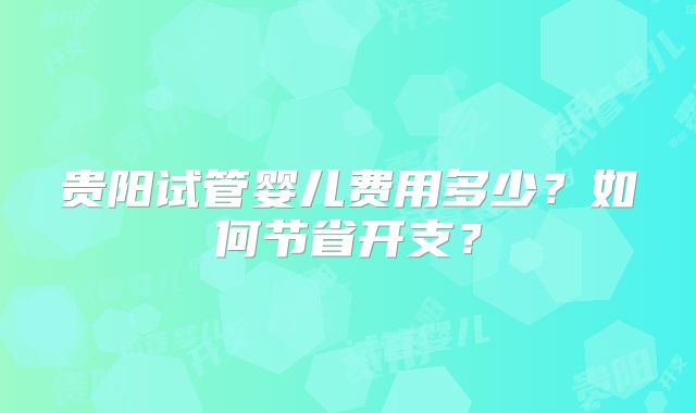 贵阳试管婴儿费用多少?如何节省开支?
