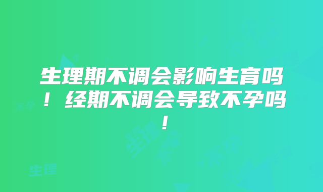 生理期不调会影响生育吗！经期不调会导致不孕吗！